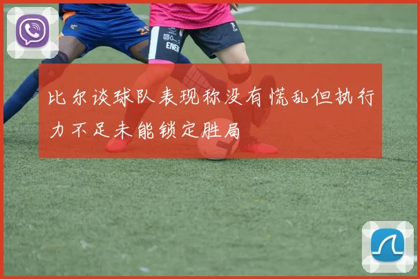 比尔谈球队表现称没有慌乱但执行力不足未能锁定胜局